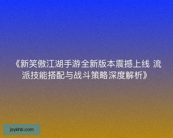 《新笑傲江湖手游全新版本震撼上线 流派技能搭配与战斗策略深度解析》