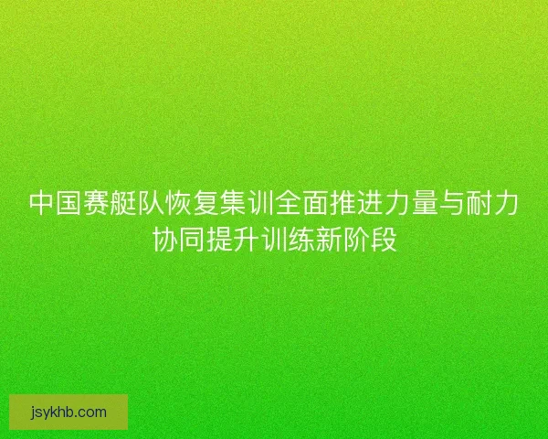 中国赛艇队恢复集训全面推进力量与耐力协同提升训练新阶段