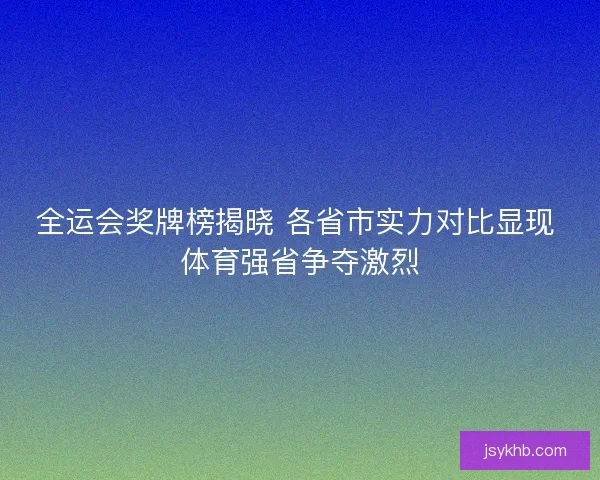 全运会奖牌榜揭晓 各省市实力对比显现 体育强省争夺激烈