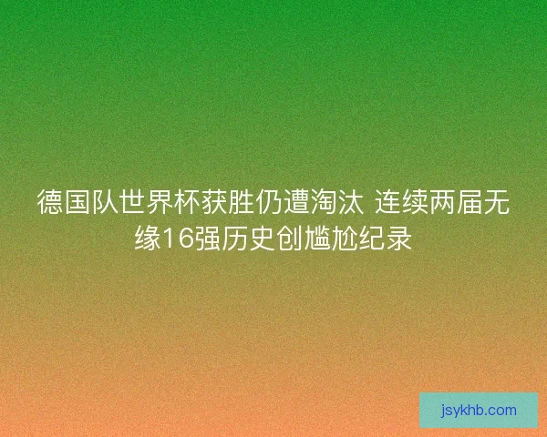 德国队世界杯获胜仍遭淘汰 连续两届无缘16强历史创尴尬纪录