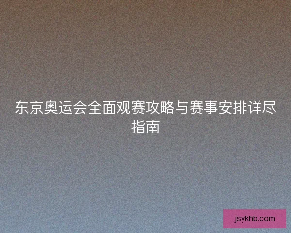 东京奥运会全面观赛攻略与赛事安排详尽指南