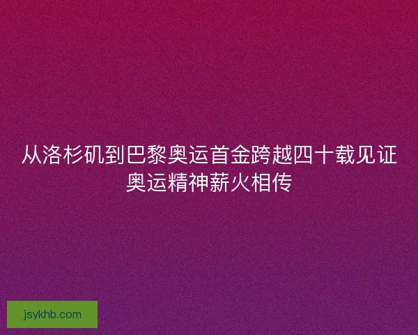 从洛杉矶到巴黎奥运首金跨越四十载见证奥运精神薪火相传