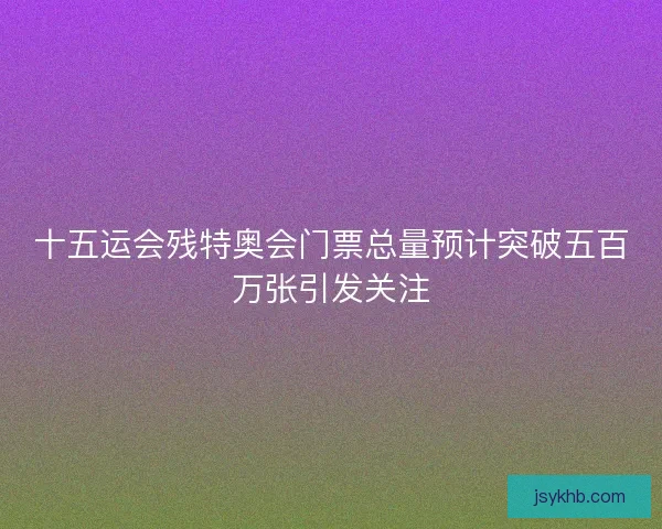 十五运会残特奥会门票总量预计突破五百万张引发关注