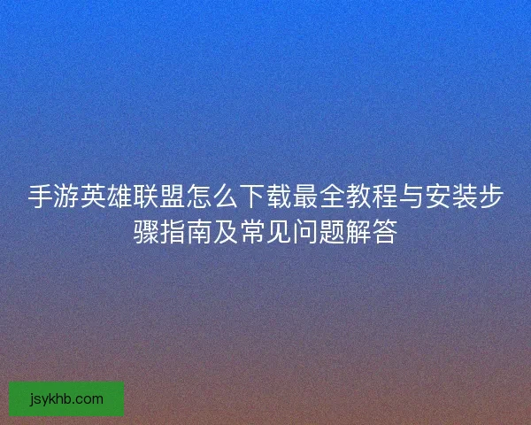 手游英雄联盟怎么下载最全教程与安装步骤指南及常见问题解答