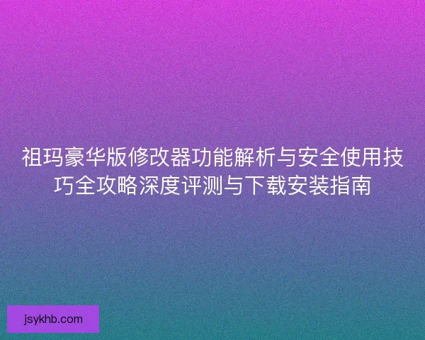 祖玛豪华版修改器功能解析与安全使用技巧全攻略深度评测与下载安装指南