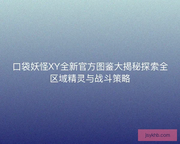 口袋妖怪XY全新官方图鉴大揭秘探索全区域精灵与战斗策略