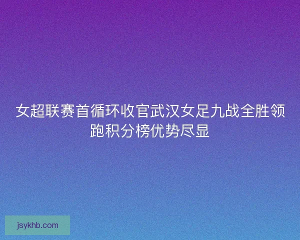 女超联赛首循环收官武汉女足九战全胜领跑积分榜优势尽显