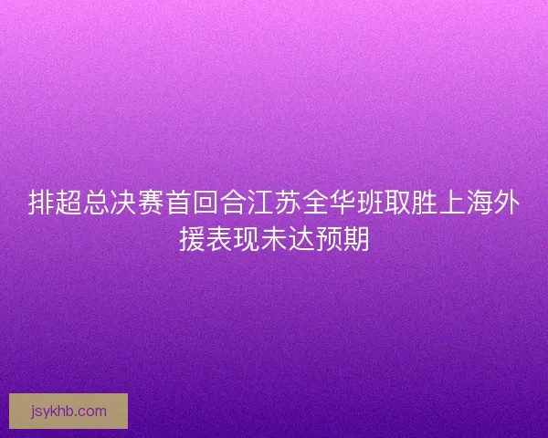 排超总决赛首回合江苏全华班取胜上海外援表现未达预期