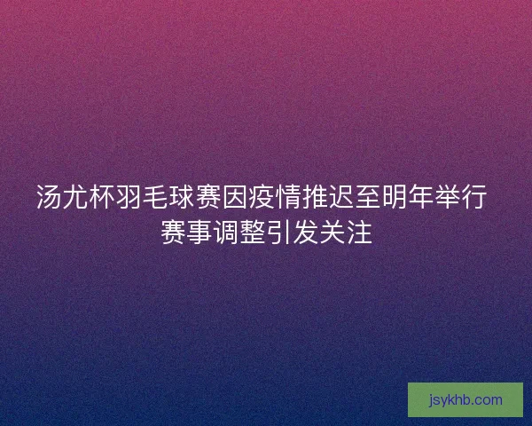 汤尤杯羽毛球赛因疫情推迟至明年举行 赛事调整引发关注