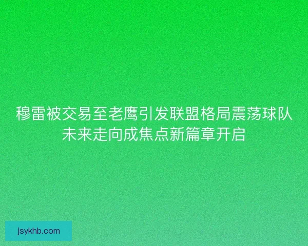 穆雷被交易至老鹰引发联盟格局震荡球队未来走向成焦点新篇章开启