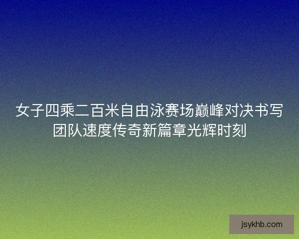 女子四乘二百米自由泳赛场巅峰对决书写团队速度传奇新篇章光辉时刻