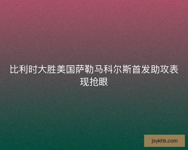比利时大胜美国萨勒马科尔斯首发助攻表现抢眼
