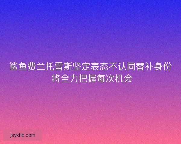 鲨鱼费兰托雷斯坚定表态不认同替补身份 将全力把握每次机会